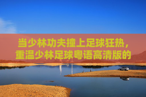 当少林功夫撞上足球狂热，重温少林足球粤语高清版的经典与热血，少林功夫撞足球狂热，少林足球粤语高清版经典热血重温