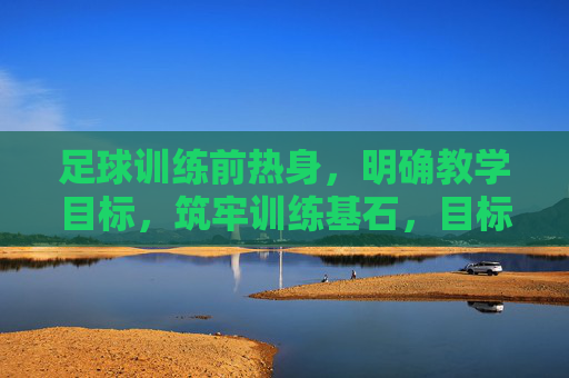 足球训练前热身,明确教学目标,筑牢训练基石,目标导向足球热身,筑牢训练基石 足球训练前热身,明确教学目标,筑牢训练基石,目标导向足球热身,筑牢训练基石