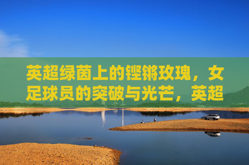 英超绿茵上的铿锵玫瑰,女足球员的突破与光芒,英超铿锵玫瑰,女足突破的绿茵光芒 英超绿茵上的铿锵玫瑰,女足球员的突破与光芒,英超铿锵玫瑰,女足突破的绿茵光芒
