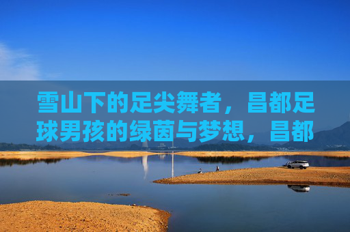 雪山下的足尖舞者,昌都足球男孩的绿茵与梦想,昌都足球男孩,雪山脚下的绿茵逐梦 雪山下的足尖舞者,昌都足球男孩的绿茵与梦想,昌都足球男孩,雪山脚下的绿茵逐梦