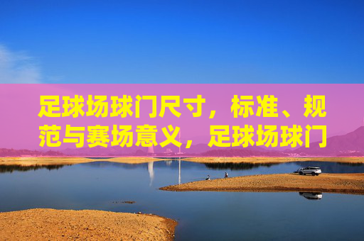 足球场球门尺寸,标准、规范与赛场意义,足球场球门尺寸,标准规范与赛场意义 足球场球门尺寸,标准、规范与赛场意义,足球场球门尺寸,标准规范与赛场意义