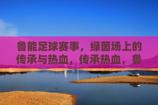 鲁能足球赛事,绿茵场上的传承与热血,传承热血,鲁能绿茵赛事 鲁能足球赛事,绿茵场上的传承与热血,传承热血,鲁能绿茵赛事