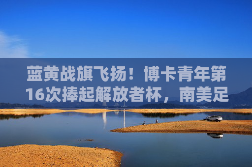 蓝黄战旗飞扬!博卡青年第16次捧起解放者杯,南美足坛再传奇,蓝黄战旗飞扬!博卡青年第16次加冕解放者杯,南美足坛再铸传奇 蓝黄战旗飞扬!博卡青年第16次捧起解放者杯,南美足坛再传奇,蓝黄战旗飞扬!博卡青年第16次加冕解放者杯,南美足坛再铸传奇