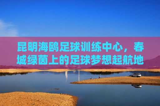 昆明海鸥足球训练中心,春城绿茵上的足球梦想起航地,昆明海鸥足球训练中心,春城绿茵上的足球梦想起航地 昆明海鸥足球训练中心,春城绿茵上的足球梦想起航地,昆明海鸥足球训练中心,春城绿茵上的足球梦想起航地