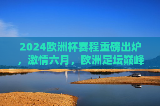 2024欧洲杯赛程重磅出炉，激情六月，欧洲足坛巅峰对决全解析，2024欧洲杯赛程出炉，六月巅峰对决全解析