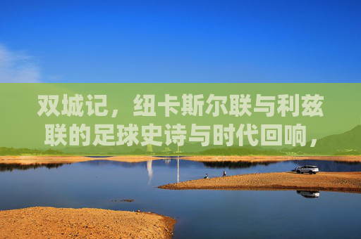 双城记,纽卡斯尔联与利兹联的足球史诗与时代回响,双城记,纽卡斯尔联与利兹联的足球史诗与时代回响 双城记,纽卡斯尔联与利兹联的足球史诗与时代回响,双城记,纽卡斯尔联与利兹联的足球史诗与时代回响