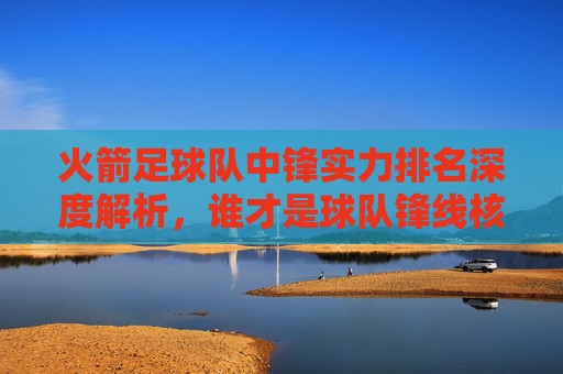火箭足球队中锋实力排名深度解析,谁才是球队锋线核心?火箭足球队中锋实力排名深度解析,谁才是锋线核心? 火箭足球队中锋实力排名深度解析,谁才是球队锋线核心?火箭足球队中锋实力排名深度解析,谁才是锋线核心?