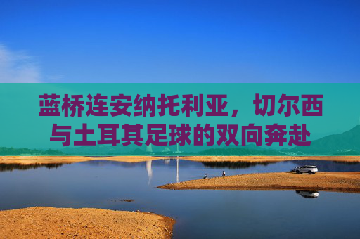 蓝桥连安纳托利亚,切尔西与土耳其足球的双向奔赴 蓝桥连安纳托利亚,切尔西与土耳其足球的双向奔赴