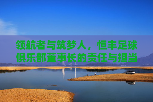 领航者与筑梦人，恒丰足球俱乐部董事长的责任与担当，恒丰足球董事长，领航者与筑梦人的责任担当
