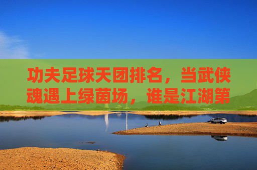 功夫足球天团排名，当武侠魂遇上绿茵场，谁是江湖第一？功夫足球天团排名，武侠魂遇绿茵场，谁执江湖第一？