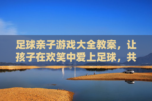 足球亲子游戏大全教案，让孩子在欢笑中爱上足球，共筑亲子时光，足球亲子游戏，欢笑共筑亲子时光