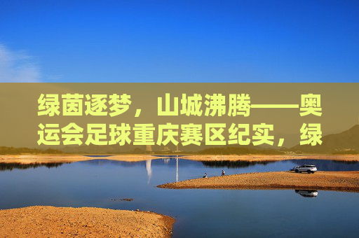 绿茵逐梦,山城沸腾——奥运会足球重庆赛区纪实,绿茵逐梦,山城沸腾——奥运会足球重庆赛区纪实 绿茵逐梦,山城沸腾——奥运会足球重庆赛区纪实,绿茵逐梦,山城沸腾——奥运会足球重庆赛区纪实