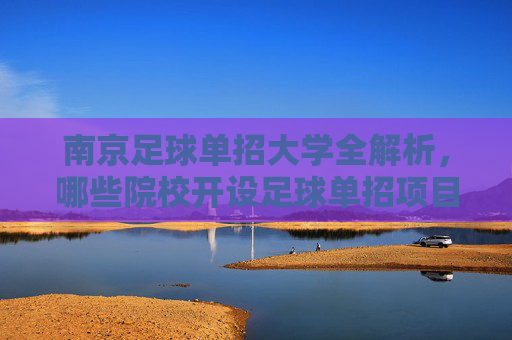 南京足球单招大学全解析，哪些院校开设足球单招项目？南京足球单招大学全解析，开设院校一览