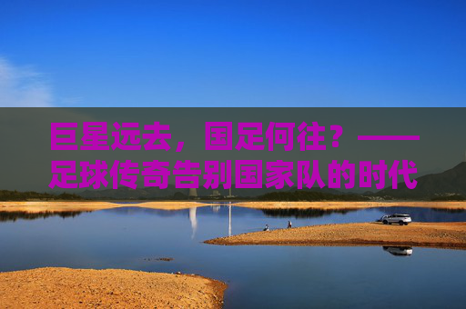 巨星远去，国足何往？——足球传奇告别国家队的时代反思，巨星远去，国足何往？——足球传奇告别国家队的时代反思