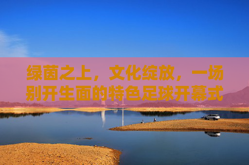 绿茵之上，文化绽放，一场别开生面的特色足球开幕式，特色足球开幕式，绿茵之上，文化绽放