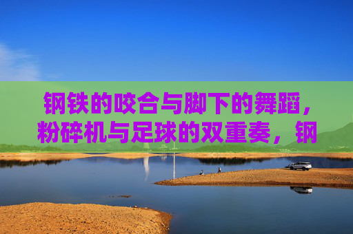 钢铁的咬合与脚下的舞蹈,粉碎机与足球的双重奏,钢铁咬合与足尖舞蹈,粉碎机与足球的双重奏 钢铁的咬合与脚下的舞蹈,粉碎机与足球的双重奏,钢铁咬合与足尖舞蹈,粉碎机与足球的双重奏