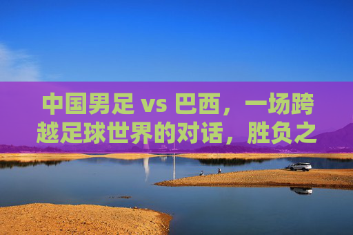 中国男足 vs 巴西,一场跨越足球世界的对话,胜负之外更需读懂差距,中巴足球对话,胜负之外,读懂差距 中国男足 vs 巴西,一场跨越足球世界的对话,胜负之外更需读懂差距,中巴足球对话,胜负之外,读懂差距