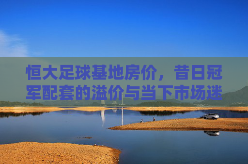 恒大足球基地房价，昔日冠军配套的溢价与当下市场迷雾