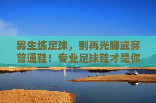 男生练足球，别再光脚或穿普通鞋！专业足球鞋才是你的战靴，男生练足球，专业足球鞋才是你的战靴