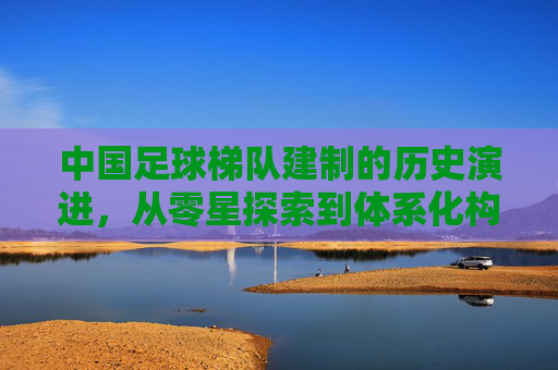 中国足球梯队建制的历史演进，从零星探索到体系化构建，中国足球梯队建制的历史演进，从零星探索到体系化构建