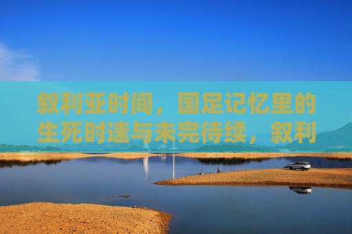 叙利亚时间,国足记忆里的生死时速与未完待续,叙利亚时刻,国足生死时速的未完待续 叙利亚时间,国足记忆里的生死时速与未完待续,叙利亚时刻,国足生死时速的未完待续