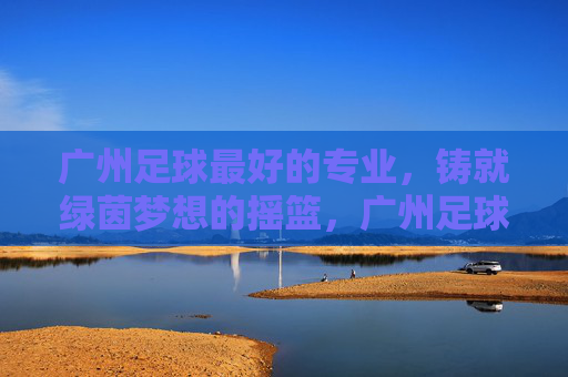 广州足球最好的专业,铸就绿茵梦想的摇篮,广州足球专业,绿茵梦想的摇篮 广州足球最好的专业,铸就绿茵梦想的摇篮,广州足球专业,绿茵梦想的摇篮