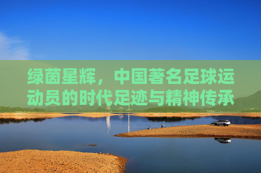 绿茵星辉,中国著名足球运动员的时代足迹与精神传承,绿茵星辉,中国著名足球运动员的时代足迹与精神传承 绿茵星辉,中国著名足球运动员的时代足迹与精神传承,绿茵星辉,中国著名足球运动员的时代足迹与精神传承