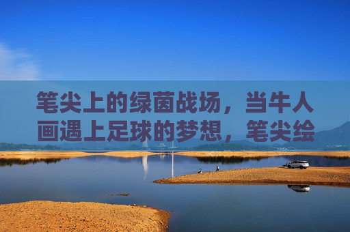 笔尖上的绿茵战场，当牛人画遇上足球的梦想，笔尖绘绿茵，足球梦想的艺术战场