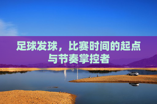 足球发球,比赛时间的起点与节奏掌控者 足球发球,比赛时间的起点与节奏掌控者