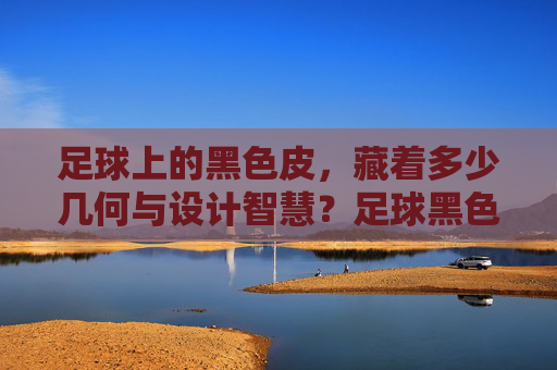 足球上的黑色皮，藏着多少几何与设计智慧？足球黑色皮中的几何与设计智慧