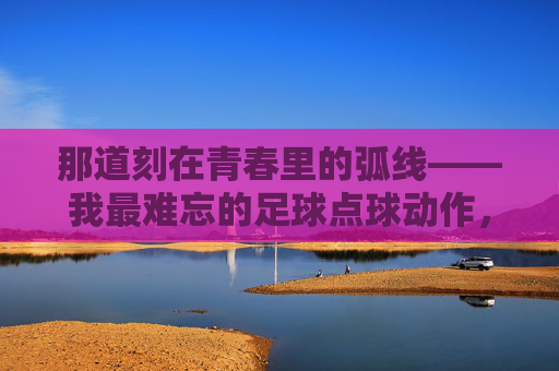 那道刻在青春里的弧线——我最难忘的足球点球动作,刻在青春里的弧线,那记点球 那道刻在青春里的弧线——我最难忘的足球点球动作,刻在青春里的弧线,那记点球