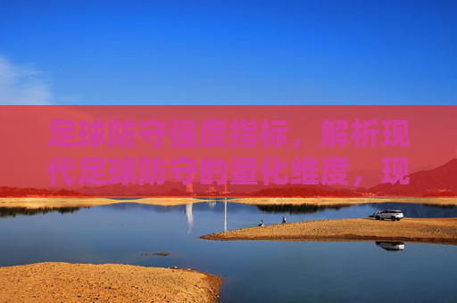 足球防守强度指标,解析现代足球防守的量化维度,现代足球防守强度指标的量化维度解析 足球防守强度指标,解析现代足球防守的量化维度,现代足球防守强度指标的量化维度解析