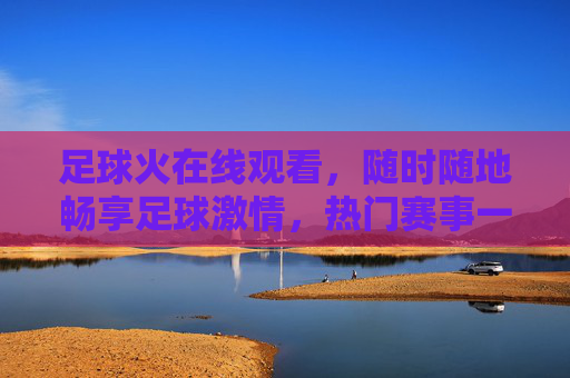 足球火在线观看,随时随地畅享足球激情,热门赛事一网打尽,足球火在线观看,随时随地畅享热门赛事激情 足球火在线观看,随时随地畅享足球激情,热门赛事一网打尽,足球火在线观看,随时随地畅享热门赛事激情