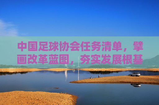 中国足球协会任务清单，擘画改革蓝图，夯实发展根基，中国足协任务清单擘画改革蓝图夯实发展根基