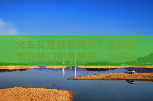 火车头足球哪款好?选购指南与热门型号推荐,火车头足球选购指南,热门型号推荐 火车头足球哪款好?选购指南与热门型号推荐,火车头足球选购指南,热门型号推荐