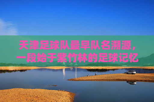 天津足球队最早队名溯源,一段始于紫竹林的足球记忆,始于紫竹林的足球记忆,天津足球队最早队名溯源 天津足球队最早队名溯源,一段始于紫竹林的足球记忆,始于紫竹林的足球记忆,天津足球队最早队名溯源
