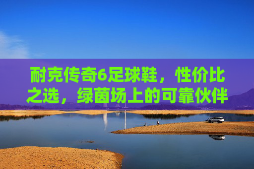 耐克传奇6足球鞋,性价比之选,绿茵场上的可靠伙伴,耐克传奇6足球鞋,性价比之选,绿茵可靠伙伴 耐克传奇6足球鞋,性价比之选,绿茵场上的可靠伙伴,耐克传奇6足球鞋,性价比之选,绿茵可靠伙伴