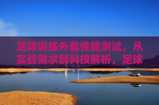 足球训练外套性能测试,从实战需求到科技解析,足球训练外套性能测试,实战需求与科技解析 足球训练外套性能测试,从实战需求到科技解析,足球训练外套性能测试,实战需求与科技解析