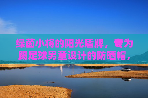 绿茵小将的阳光盾牌,专为踢足球男童设计的防晒帽,绿茵小将阳光盾牌,足球男童专属防晒帽 绿茵小将的阳光盾牌,专为踢足球男童设计的防晒帽,绿茵小将阳光盾牌,足球男童专属防晒帽