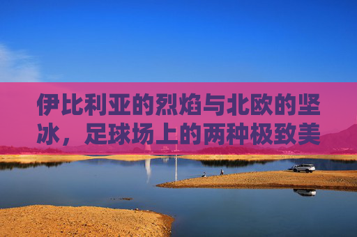 伊比利亚的烈焰与北欧的坚冰，足球场上的两种极致美学，烈焰与坚冰，足球场上的伊比利亚与北欧极致美学