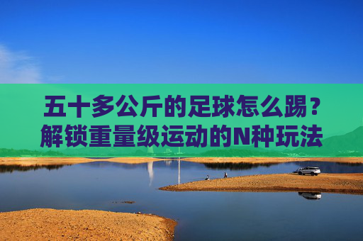 五十多公斤的足球怎么踢？解锁重量级运动的N种玩法