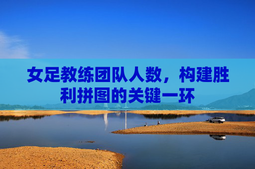 女足教练团队人数，构建胜利拼图的关键一环