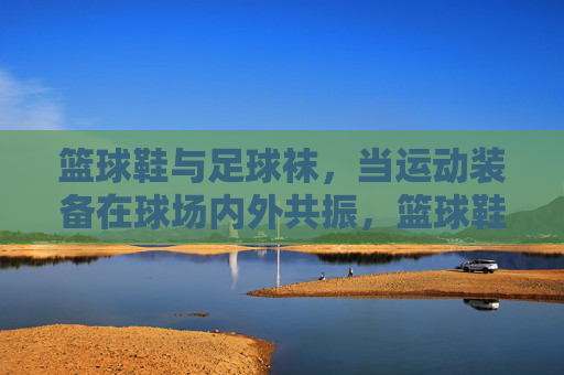 篮球鞋与足球袜，当运动装备在球场内外共振，篮球鞋与足球袜，球场内外的运动共振