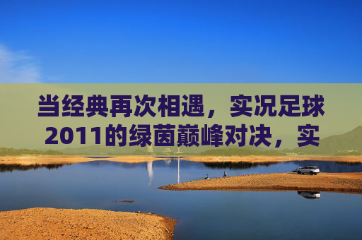 当经典再次相遇,实况足球2011的绿茵巅峰对决,实况足球2011,经典相遇,绿茵巅峰对决 当经典再次相遇,实况足球2011的绿茵巅峰对决,实况足球2011,经典相遇,绿茵巅峰对决