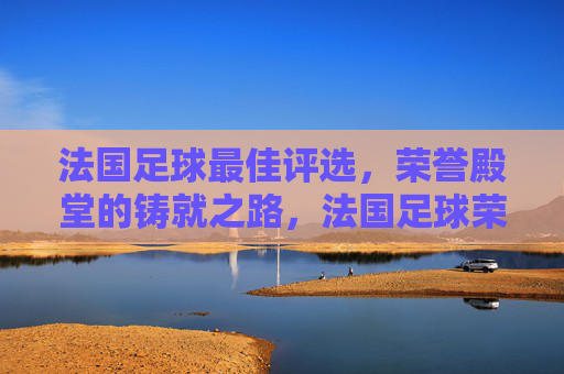 法国足球最佳评选,荣誉殿堂的铸就之路,法国足球荣誉殿堂,最佳评选的铸就之路 法国足球最佳评选,荣誉殿堂的铸就之路,法国足球荣誉殿堂,最佳评选的铸就之路