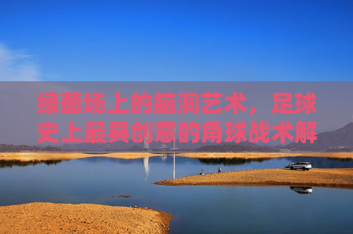 绿茵场上的脑洞艺术，足球史上最具创意的角球战术解析，绿茵场脑洞艺术，足球史上最具创意角球战术解析