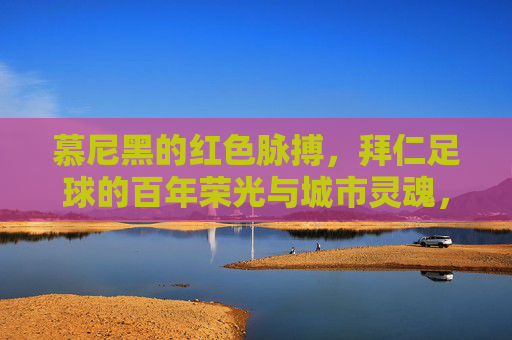 慕尼黑的红色脉搏，拜仁足球的百年荣光与城市灵魂，慕尼黑的红色脉搏，拜仁足球的百年荣光与城市灵魂