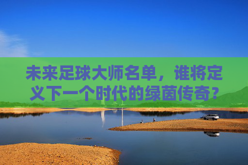 未来足球大师名单,谁将定义下一个时代的绿茵传奇?未来足球大师名单,谁将定义下一个时代的绿茵传奇? 未来足球大师名单,谁将定义下一个时代的绿茵传奇?未来足球大师名单,谁将定义下一个时代的绿茵传奇?