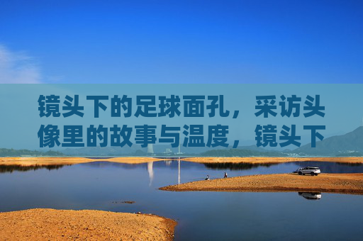 镜头下的足球面孔,采访头像里的故事与温度,镜头下的足球面孔,采访头像里的故事与温度 镜头下的足球面孔,采访头像里的故事与温度,镜头下的足球面孔,采访头像里的故事与温度