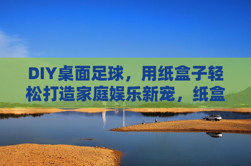 DIY桌面足球，用纸盒子轻松打造家庭娱乐新宠，纸盒子DIY桌面足球，家庭娱乐新宠